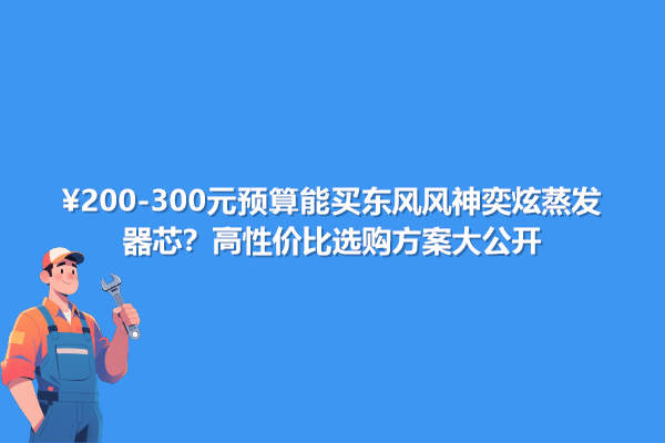 200-300元預算能買東風風神奕炫蒸發器芯？高性價選購方案大公開